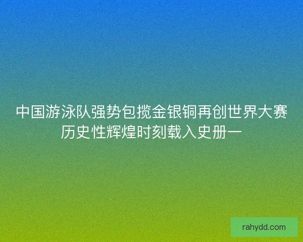 中国游泳队强势包揽金银铜再创世界大赛历史性辉煌时刻载入史册一