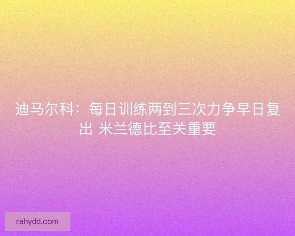 迪马尔科：每日训练两到三次力争早日复出 米兰德比至关重要