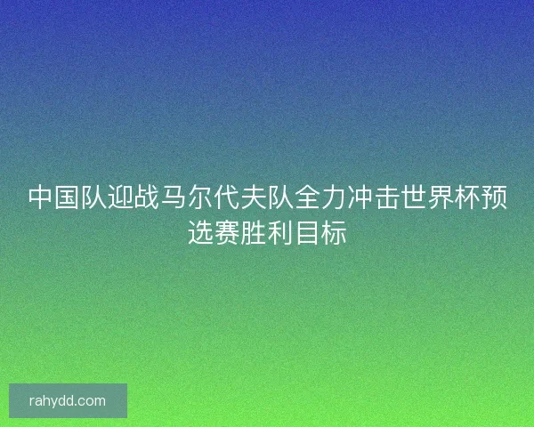 中国队迎战马尔代夫队全力冲击世界杯预选赛胜利目标 中国队迎战马尔代夫队全力冲击世界杯预选赛胜利目标