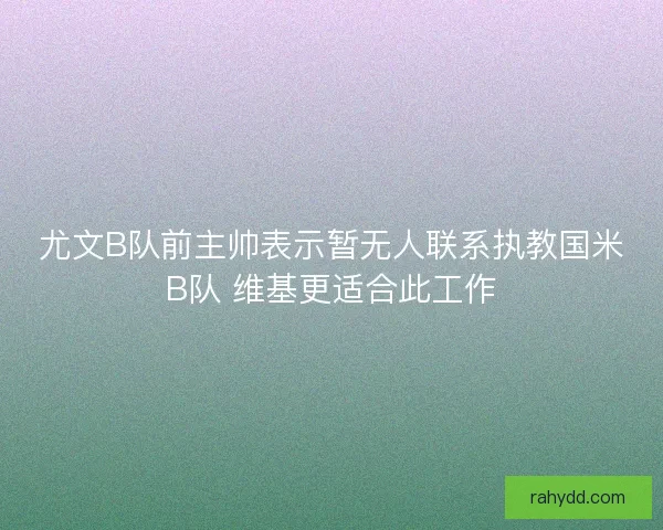 尤文B队前主帅表示暂无人联系执教国米B队 维基更适合此工作