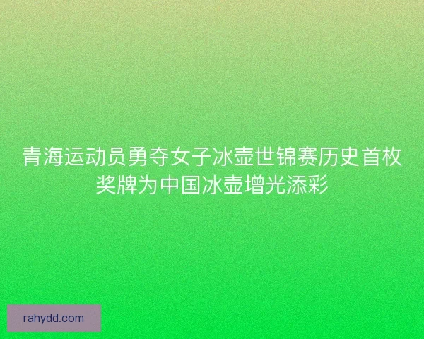 青海运动员勇夺女子冰壶世锦赛历史首枚奖牌为中国冰壶增光添彩