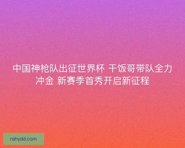 中国神枪队出征世界杯 干饭哥带队全力冲金 新赛季首秀开启新征程 中国神枪队出征世界杯 干饭哥带队全力冲金 新赛季首秀开启新征程