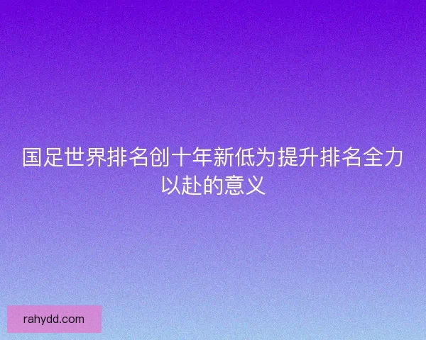 国足世界排名创十年新低为提升排名全力以赴的意义