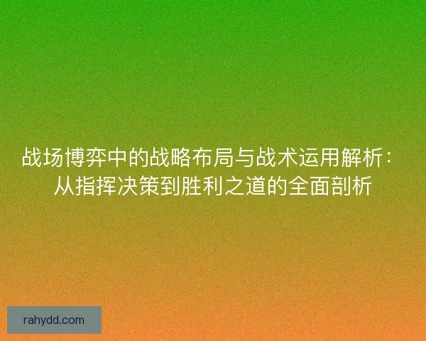 战场博弈中的战略布局与战术运用解析：从指挥决策到胜利之道的全面剖析