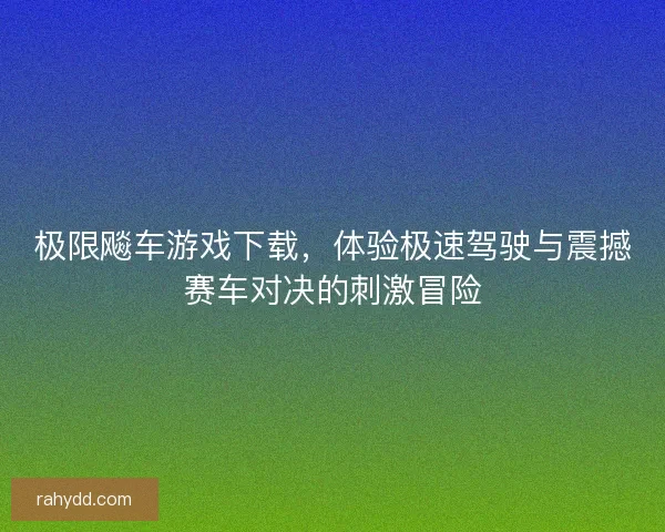 极限飚车游戏下载，体验极速驾驶与震撼赛车对决的刺激冒险
