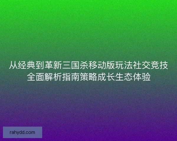 从经典到革新三国杀移动版玩法社交竞技全面解析指南策略成长生态体验