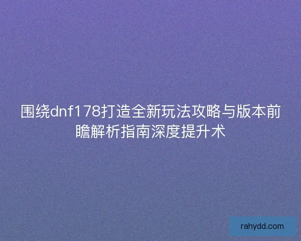 围绕dnf178打造全新玩法攻略与版本前瞻解析指南深度提升术
