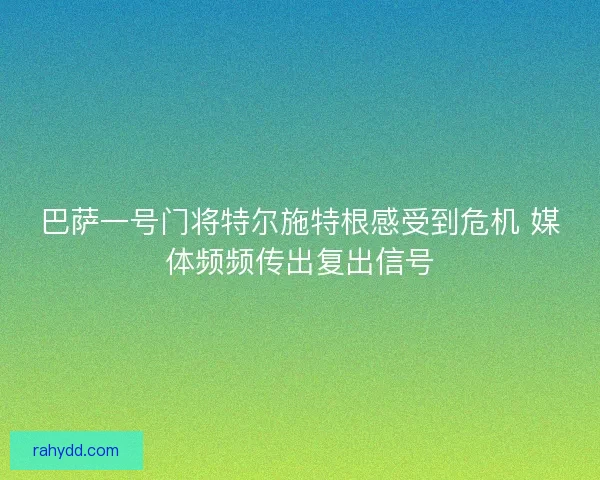 巴萨一号门将特尔施特根感受到危机 媒体频频传出复出信号