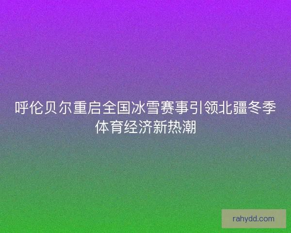 呼伦贝尔重启全国冰雪赛事引领北疆冬季体育经济新热潮