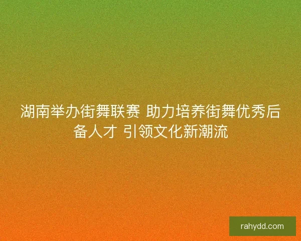 湖南举办街舞联赛 助力培养街舞优秀后备人才 引领文化新潮流