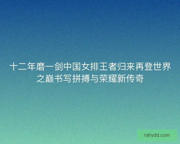 十二年磨一剑中国女排王者归来再登世界之巅书写拼搏与荣耀新传奇