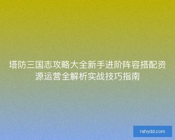 塔防三国志攻略大全新手进阶阵容搭配资源运营全解析实战技巧指南