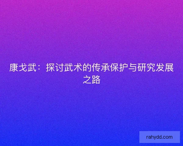 康戈武:探讨武术的传承保护与研究发展之路 康戈武:探讨武术的传承保护与研究发展之路