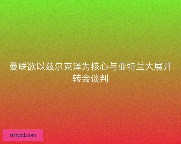 曼联欲以兹尔克泽为核心与亚特兰大展开转会谈判 曼联欲以兹尔克泽为核心与亚特兰大展开转会谈判