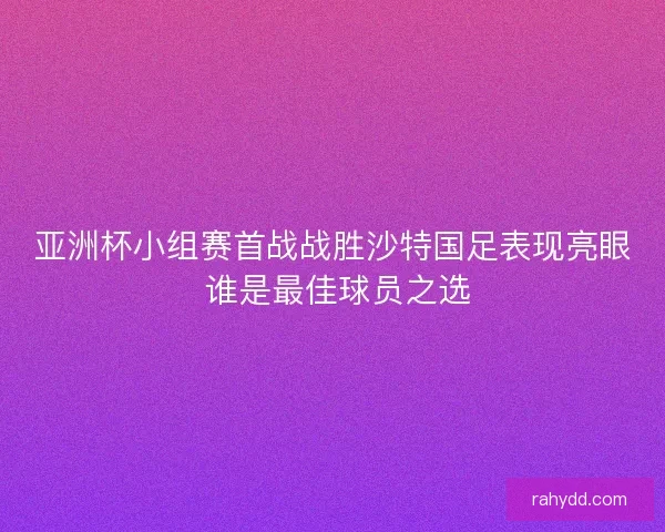 亚洲杯小组赛首战战胜沙特国足表现亮眼 谁是最佳球员之选 亚洲杯小组赛首战战胜沙特国足表现亮眼 谁是最佳球员之选