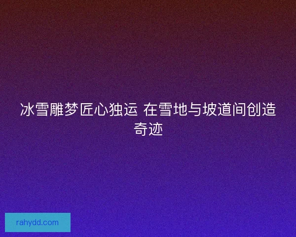 冰雪雕梦匠心独运 在雪地与坡道间创造奇迹