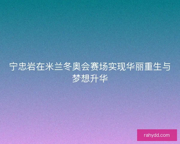 宁忠岩在米兰冬奥会赛场实现华丽重生与梦想升华
