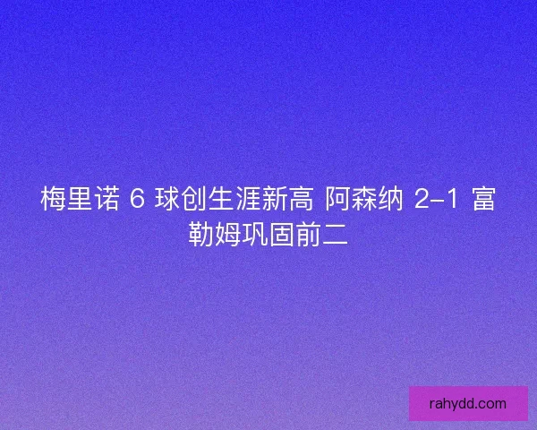 梅里诺 6 球创生涯新高 阿森纳 2-1 富勒姆巩固前二