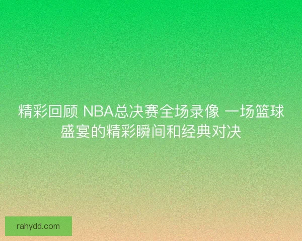 精彩回顾 NBA总决赛全场录像 一场篮球盛宴的精彩瞬间和经典对决