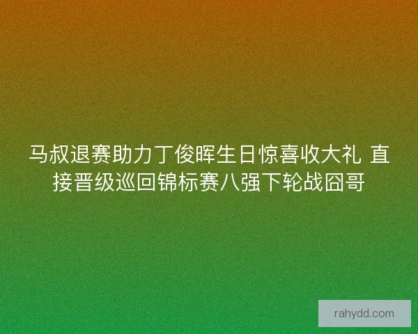 马叔退赛助力丁俊晖生日惊喜收大礼 直接晋级巡回锦标赛八强下轮战囧哥