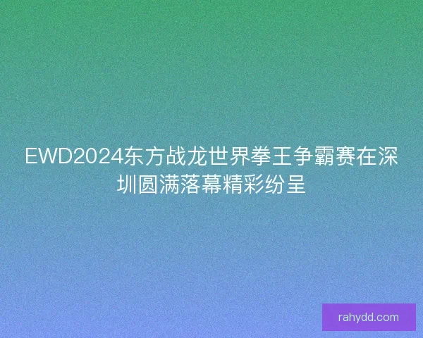 EWD2024东方战龙世界拳王争霸赛在深圳圆满落幕精彩纷呈