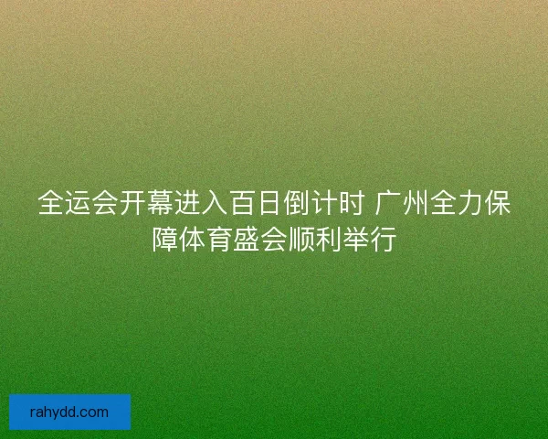 全运会开幕进入百日倒计时 广州全力保障体育盛会顺利举行 全运会开幕进入百日倒计时 广州全力保障体育盛会顺利举行