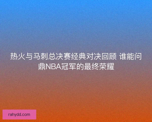 热火与马刺总决赛经典对决回顾 谁能问鼎NBA冠军的最终荣耀