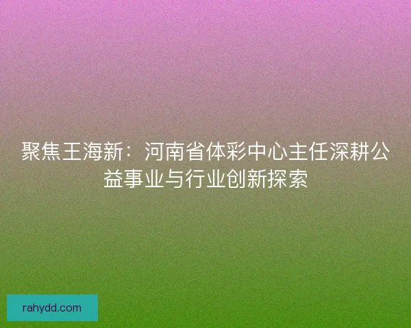 聚焦王海新：河南省体彩中心主任深耕公益事业与行业创新探索