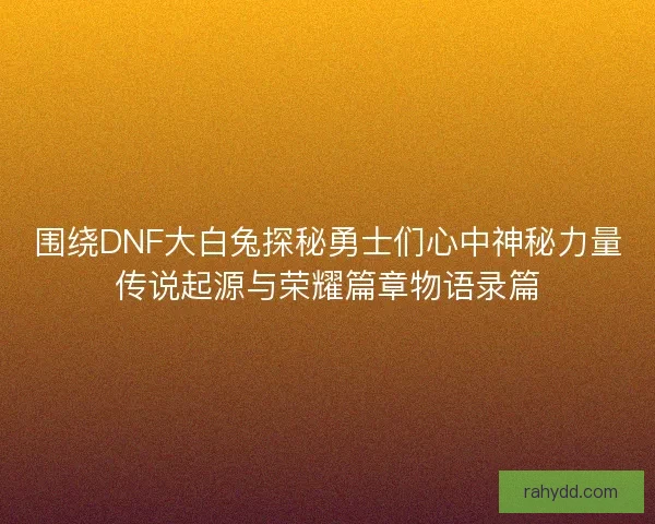围绕DNF大白兔探秘勇士们心中神秘力量传说起源与荣耀篇章物语录篇 围绕DNF大白兔探秘勇士们心中神秘力量传说起源与荣耀篇章物语录篇