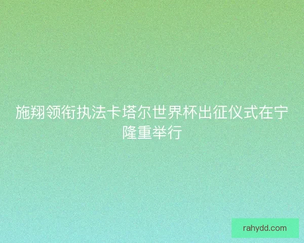 施翔领衔执法卡塔尔世界杯出征仪式在宁隆重举行 施翔领衔执法卡塔尔世界杯出征仪式在宁隆重举行