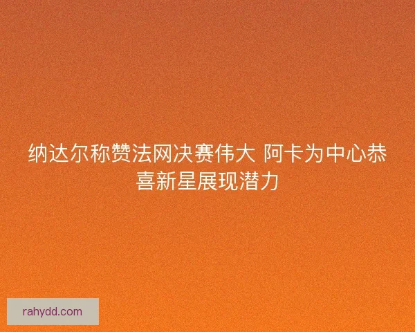 纳达尔称赞法网决赛伟大 阿卡为中心恭喜新星展现潜力 纳达尔称赞法网决赛伟大 阿卡为中心恭喜新星展现潜力