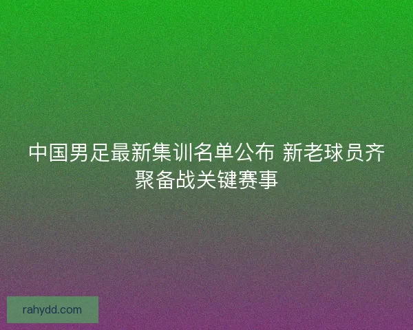 中国男足最新集训名单公布 新老球员齐聚备战关键赛事 中国男足最新集训名单公布 新老球员齐聚备战关键赛事