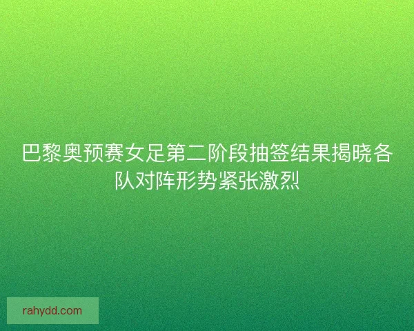 巴黎奥预赛女足第二阶段抽签结果揭晓各队对阵形势紧张激烈 巴黎奥预赛女足第二阶段抽签结果揭晓各队对阵形势紧张激烈