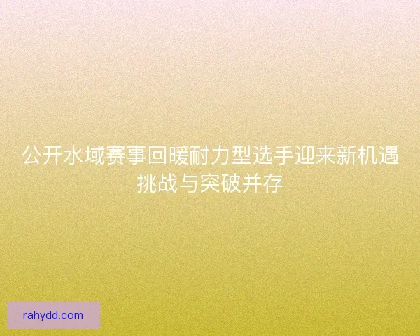 公开水域赛事回暖耐力型选手迎来新机遇挑战与突破并存