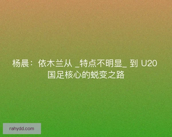 杨晨：依木兰从 _特点不明显_ 到 U20 国足核心的蜕变之路
