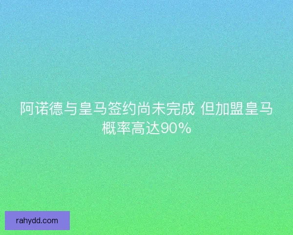 阿诺德与皇马签约尚未完成 但加盟皇马概率高达90%