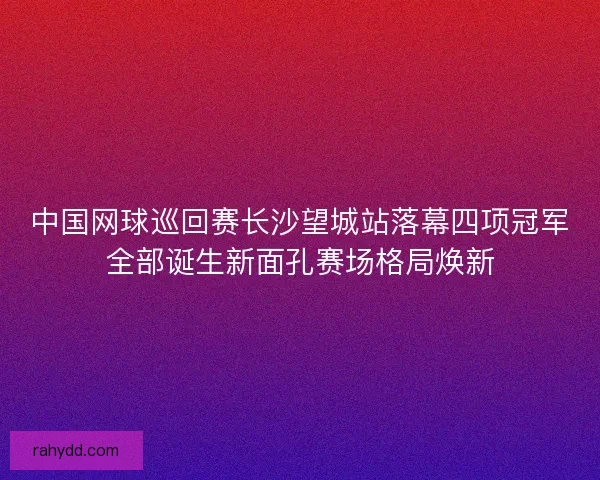 中国网球巡回赛长沙望城站落幕四项冠军全部诞生新面孔赛场格局焕新