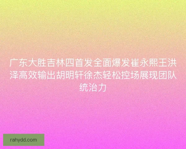 广东大胜吉林四首发全面爆发崔永熙王洪泽高效输出胡明轩徐杰轻松控场展现团队统治力