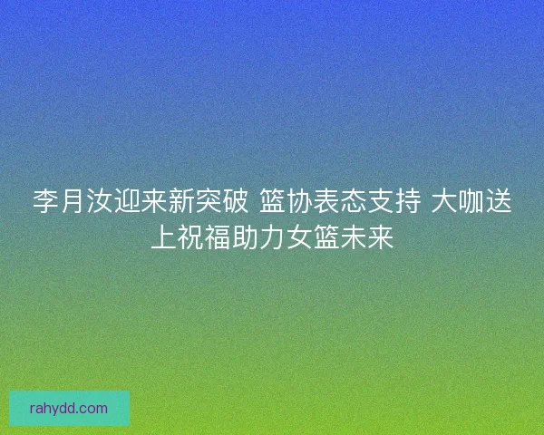 李月汝迎来新突破 篮协表态支持 大咖送上祝福助力女篮未来