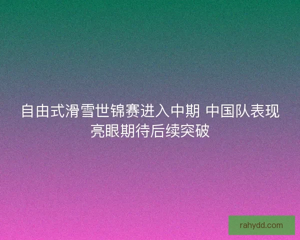 自由式滑雪世锦赛进入中期 中国队表现亮眼期待后续突破