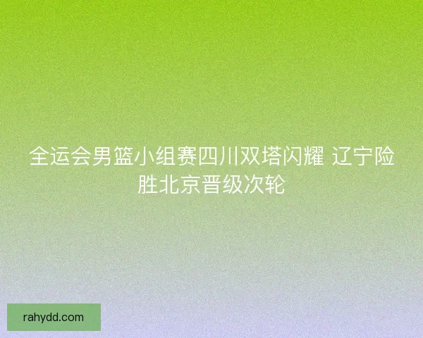全运会男篮小组赛四川双塔闪耀 辽宁险胜北京晋级次轮 全运会男篮小组赛四川双塔闪耀 辽宁险胜北京晋级次轮