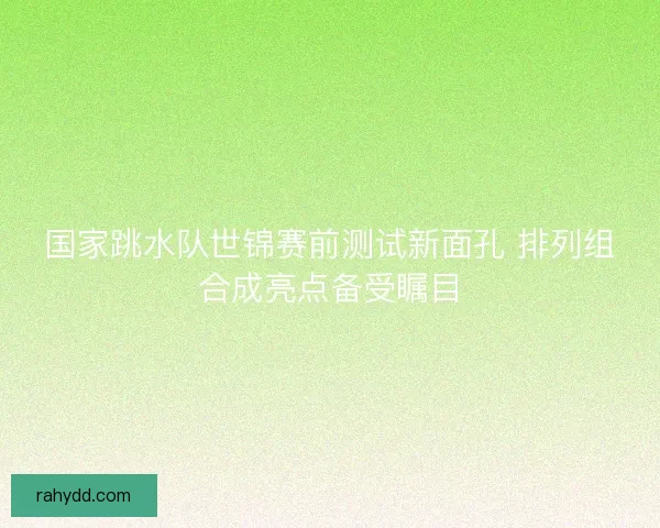 国家跳水队世锦赛前测试新面孔 排列组合成亮点备受瞩目 国家跳水队世锦赛前测试新面孔 排列组合成亮点备受瞩目