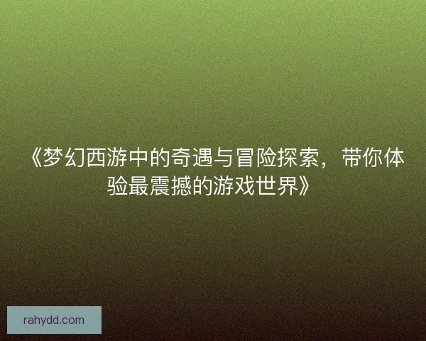 《梦幻西游中的奇遇与冒险探索,带你体验最震撼的游戏世界》 《梦幻西游中的奇遇与冒险探索,带你体验最震撼的游戏世界》
